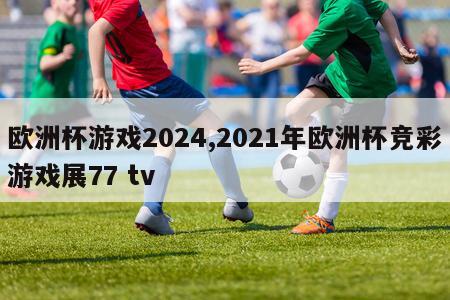欧洲杯游戏2024,2021年欧洲杯竞彩游戏展77 tv