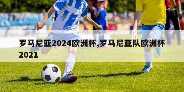 罗马尼亚2024欧洲杯,罗马尼亚队欧洲杯2021